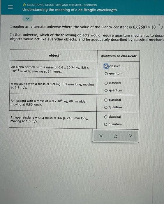 O ELECTRONIC STRUCTURE AND CHEMICAL BONDING
Understanding the meaning of a de Broglie wavelength
Imagine an alternate universe where the value of the Planck constant is 6.62607 x 10 J-
In that universe, which of the following objects would require quantum mechanics to descr
objects would act like everyday objects, and be adequately described by classical mechanie
object
quantum or classical?
classical
An alpha particle with a mass of 6.6 x 10-27 kg, 8.0 x
10-15 m wide, moving at 14. km/s.
O quantum
O classical
A mosquito with a mass of 1.9 mg, 8.2 mm long, moving
at 1.1 m/s.
quantum
classical
An iceberg with a mass of 4.8 x 108 kg, 60. m wide,
moving at 0.80 km/h.
O quantum
O classical
A paper airplane with a mass of 4.6 g, 245. mm long,
moving at 1.0 m/s.
O quantum
