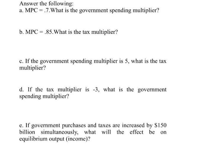 Answer the following:
a. MPC = .7.What is the government spending multiplier?
b. MPC = .85. What is the tax multiplier?
c. If the government spending multiplier is 5, what is the tax
multiplier?
d. If the tax multiplier is -3, what is the government
spending multiplier?
e. If government purchases and taxes are increased by $150
billion simultaneously, what will the effect be on
equilibrium output (income)?
