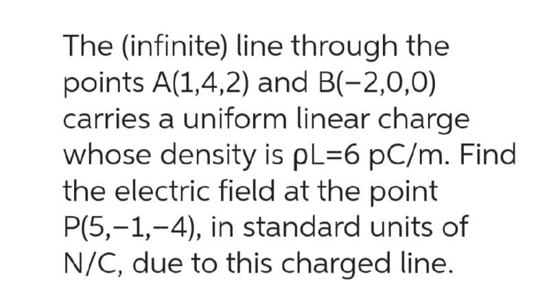 The (infinite) line through the
points A(1,4,2) and B(-2,0,0)
carries a uniform linear charge
whose density is pL=6 pC/m. Find
the electric field at the point
P(5,-1,-4), in standard units of
N/C, due to this charged line.