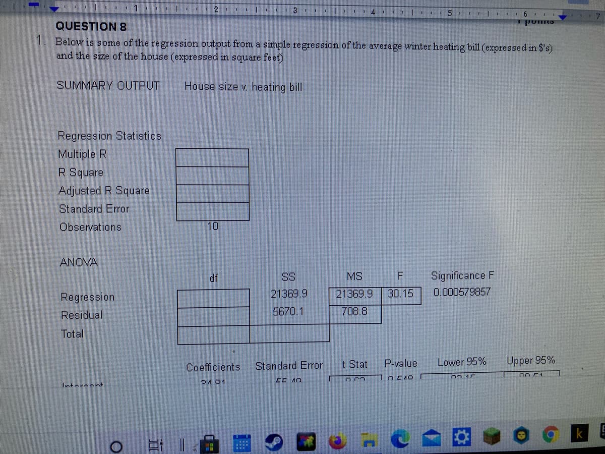 111
12
.11 .
13
puns
QUESTION 8
1. Below is some of the regression output from a simple regression of the average winter heating bill (expressed in $'s)
and the size of the house (expressed in scquare feet)
SUMMARY OUTPUT
House size v heating bill
Regression Statistics
Multiple R
R Square
Adjusted R Square
Standard Error
Observations
10
ANOVA
df
SS
MS
Significance F
21369.9
21369.9
30.15
0.000579857
Regression
Residual
5670.1
708.8
Total
t Stat
P-value
Lower 95%
Upper 95%
Coefficients
Standard Error
DA 01
Intermant
日||
