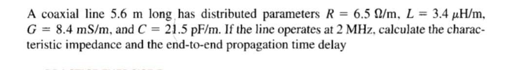 A coaxial line 5.6 m long has distributed parameters R = 6.5 Q/m, L = 3.4 µH/m,
G = 8.4 mS/m, and C = 21.5 pF/m. If the line operates at 2 MHz, calculate the charac-
teristic impedance and the end-to-end propagation time delay
%3D
