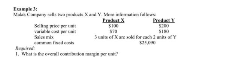 Example 3:
Malak Company sells two products X and Y. More information follows:
Selling price per unit
variable cost per unit
Sales mix
common fixed costs
Product X
$100
$70
3 units of X are sold for each 2 units of Y
$25,090
Product Y
$200
$180
Required:
1. What is the overall contribution margin per unit?
