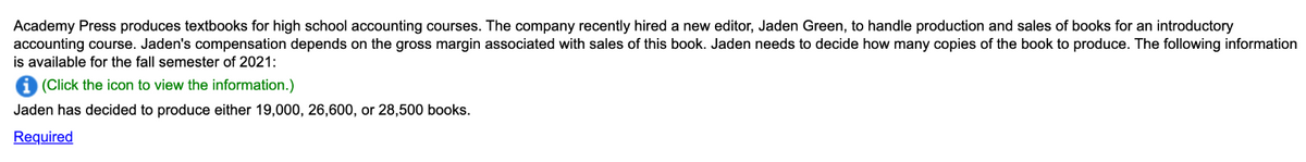 Academy Press produces textbooks for high school accounting courses. The company recently hired a new editor, Jaden Green, to handle production and sales of books for an introductory
accounting course. Jaden's compensation depends on the gross margin associated with sales of this book. Jaden needs to decide how many copies of the book to produce. The following information
is available for the fall semester of 2021:
(Click the icon to view the information.)
Jaden has decided to produce either 19,000, 26,600, or 28,500 books.
Required