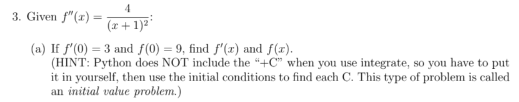 3. Given f"(x) =
4
(x + 1)²²
(a) If f'(0) = 3 and f(0) = 9, find f'(x) and f(x).
(HINT: Python does NOT include the "+C" when you use integrate, so you have to put
it in yourself, then use the initial conditions to find each C. This type of problem is called
an initial value problem.)