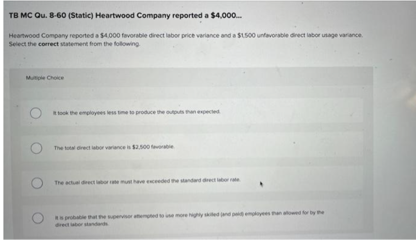 TB MC Qu. 8-60 (Static) Heartwood Company reported a $4,000...
Heartwood Company reported a $4,000 favorable direct labor price variance and a $1,500 unfavorable direct labor usage variance.
Select the correct statement from the following.
Multiple Choice
It took the employees less time to produce the outputs than expected,
The total direct labor variance is $2,500 favorable
The actual direct labor rate must have exceeded the standard direct labor rate.
It is probable that the supervisor attempted to use more highly skilled (and paid) employees than allowed for by the
direct labor standards.