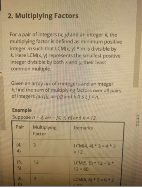 2. Multiplying Factors
For a pair of integers (x, y) and an integer k, the
multiplying factor is defined as minimum positive
integer m such that LCM(x, y) * m is divisible by
k. Here LCM(x, y) represents the smallest positive
integer divisible by both x and y, their least
common multiple.
Given an array arr of n integers and an integer
k, find the sum of multiplying factors over all pairs
of integers (arr[i], arr[j]) and k 0 si, j<n.
Example
Suppose n = 3, arr = [4, 5, 6] and k = 12.
Pair
Remarks
(4,
4)
(5,
5)
(6,
6)
Multiplying
Factor
3
12
2
LCM(4,4)*3= 4*3
= 12
LCM(5, 5) * 12 = 5*
12-60
LCM(6, 6) *2=6*2