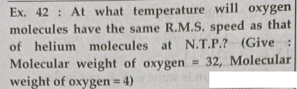 Ex. 42 At what temperature will oxygen
molecules have the same R.M.S. speed as that
of helium molecules at N.T.P.? (Give :
Molecular weight of oxygen
weight of oxygen 4)
32, Molecular
%3D
%3D
