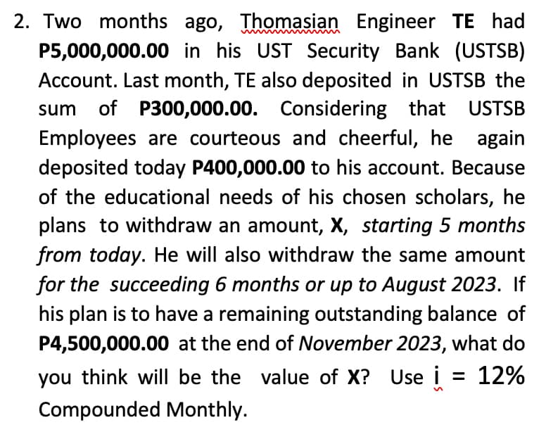2. Two months ago, Thomasian Engineer TE had
P5,000,000.00 in his UST Security Bank (USTSB)
Account. Last month, TE also deposited in USTSB the
sum of P300,000.00. Considering that USTSB
Employees are courteous and cheerful, he again
deposited today P400,000.00 to his account. Because
of the educational needs of his chosen scholars, he
plans to withdraw an amount, X, starting 5 months
from today. He will also withdraw the same amount
for the succeeding 6 months or up to August 2023. If
his plan is to have a remaining outstanding balance of
P4,500,000.00 at the end of November 2023, what do
you think will be the value of X? Use i = 12%
Compounded Monthly.
