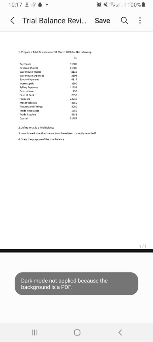 10:17 !
O X G 100%I
K
Trial Balance Revi. Save
Q :
1. Prepare a Trial Balance as at 31 March 2006 for the following:
Rs
Purchases
31605
Revenue (Sales)
61805
Warehouse Wages
8135
Warehouse Expenses
2108
Sundry Expenses
4812
Interest paid
2390
Selling Expenses
11255
Cash in hand
450
Cash at Bank
2950
Premises
23240
Motor vehicles
4850
Fixtures and Fittings
3080
Trade Receivable
1555
Trade Payable
3138
Сapital
31487
2.Define what is a Trial Balance
3.How do we know that transactions have been correctly recorded?
4. State the purpose of the trial Balance
1/1
Dark mode not applied because the
background is a PDF.
II
