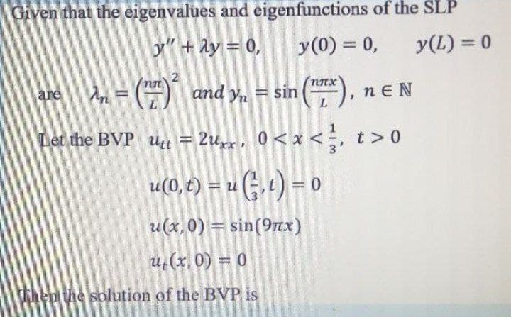 Given that the eigenvalues and eigenfunctions of the SLP
y"+Ay = 0,
y(0) = 0,
y(L) = 0
are
and y, = sin
nE N
Let the BVP ut = 2ux, 0< x <;, t> 0
u(0, t) = u (;, t) = 0
H«G.+) = 0
%
u(x,0) = sin(9nx)
u,(x, 0) = 0
hen the solution of the BVP is
