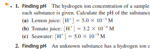 1. Finding pH The hydrogen ion concentration of a sample
each substance is given. Calculate the pH of the substance
(a) Lemon juice: (H*] = 5.0 × 10-³ M
(b) Tomato juice: [H*] = 3.2 × 10* M
(c) Seawater: (H*] = 5.0 x 10° M
2. Finding pH An unknown substance has a hydrogen ion e
