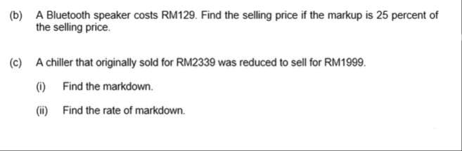 (b) A Bluetooth speaker costs RM129. Find the selling price if the markup is 25 percent of
the selling price.
(c) A chiller that originally sold for RM2339 was reduced to sell for RM1999.
(1)
(ii)
Find the markdown.
Find the rate of markdown.