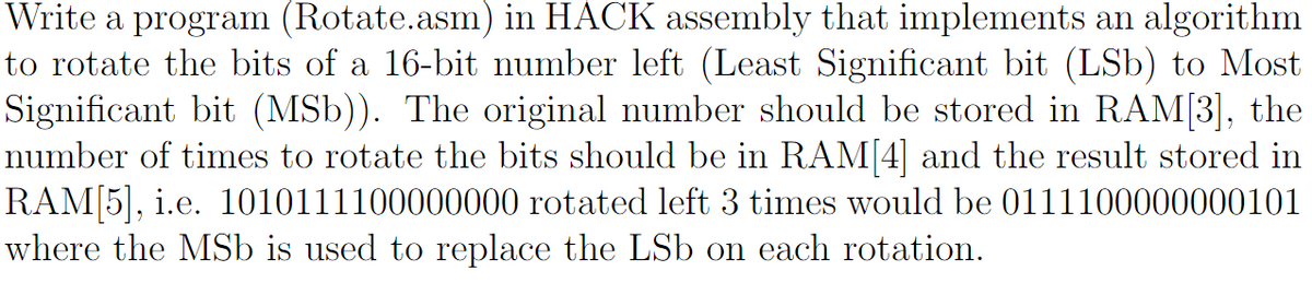 Write a program (Rotate.asm) in HACK assembly that implements an algorithm
to rotate the bits of a 16-bit number left (Least Significant bit (LSb) to Most
Significant bit (MSb)). The original number should be stored in RAM[3], the
number of times to rotate the bits should be in RAM[4] and the result stored in
RAM[5], i.e. 1010111100000000 rotated left 3 times would be 0111100000000101
where the MSb is used to replace the LSb on each rotation.