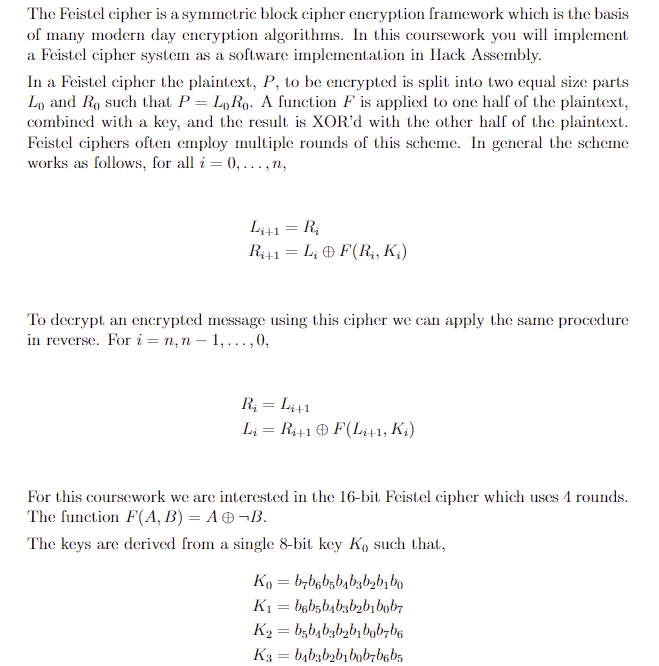 The Feistel cipher is a symmetric block cipher encryption framework which is the basis
of many modern day encryption algorithms. In this coursework you will implement
a Feistel cipher system as a software implementation in Hack Assembly.
In a Feistel cipher the plaintext, P, to be encrypted is split into two equal size parts
Lo and Ro such that P = LoRo. A function F is applied to one half of the plaintext,
combined with a key, and the result is XOR'd with the other half of the plaintext.
Feistel ciphers often employ multiple rounds of this scheme. In general the scheme
works as follows, for all i=0,...,N,
Li+1 = Ri
Ri+1 = L; F(R₁, K₁)
To decrypt an encrypted message using this cipher we can apply the same procedure.
in reverse. For in,n
1,..., 0,
R₁ = Li+1
L₁ = Ri+1 F(Li+1, Ki)
For this coursework we are interested in the 16-bit Feistel cipher which uses 4 rounds.
The function F(A, B) = A + ¬B.
The keys are derived from a single 8-bit key Ko such that,
Ko=b7b6b5b4b3b₂b₁bo
K1b6b5b4b3b2b1b0b7
K₂ = b5b4b3b2b1bb7b6
K3=b4b3b2b1b0b7b6b5