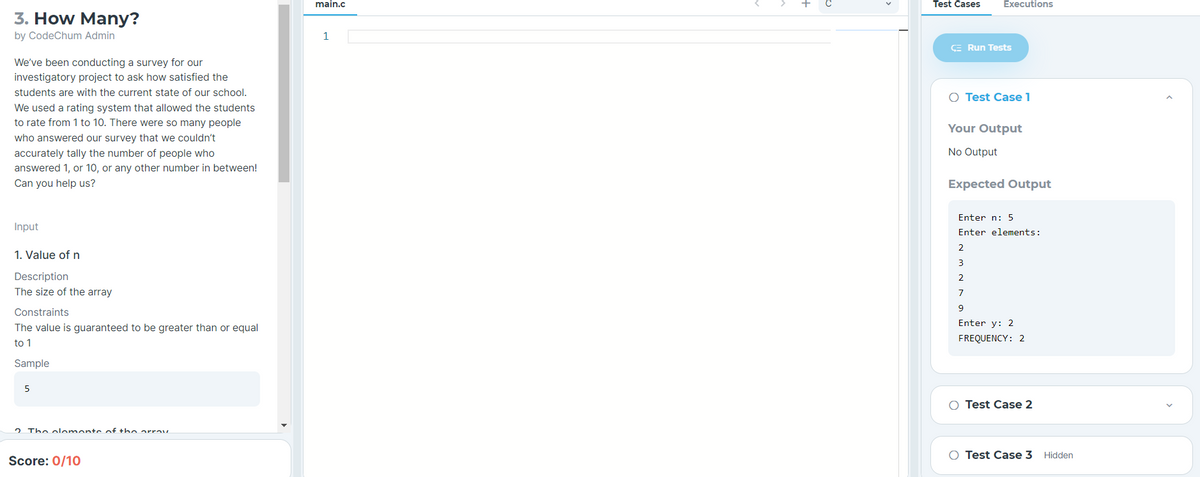 main.c
Test Cases
Executions
3. How Many?
by CodeChum Admin
1
E Run Tests
We've been conducting a survey for our
investigatory project to ask how satisfied the
students are with the current state of our school.
O Test Case 1
We used a rating system that allowed the students
to rate from 1 to 10. There were so many people
Your Output
who answered our survey that we couldn't
accurately tally the number of people who
No Output
answered 1, or 10, or any other number in between!
Can you help us?
Expected Output
Enter n: 5
Input
Enter elements:
2
1. Value of n
3
Description
2
The size of the array
7
Constraints
Enter y: 2
The value is guaranteed to be greater than or equal
FREQUENCY: 2
to 1
Sample
5
O Test Case 2
2 The oloment of the arrav
O Test Case 3
Hidden
Score: 0/10
