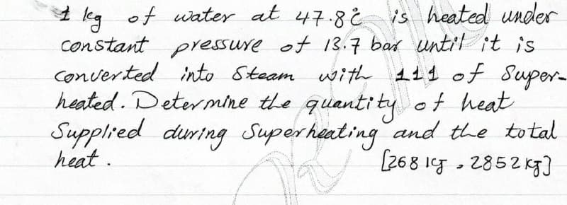 I leg of wiater at 47.8i
is heated under
kg
constant pressure of 13.7 bad until it is
converted into Steam withe 111 of Super-
heated. Determine the quanti ty of heat
Supplied during Superheating and the total
heat.
(268 1g - 2852 Kg]
