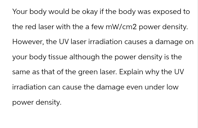 Your body would be okay if the body was exposed to
the red laser with the a few mW/cm2 power density.
However, the UV laser irradiation causes a damage on
your body tissue although the power density is the
same as that of the green laser. Explain why the UV
irradiation can cause the damage even under low
power density.