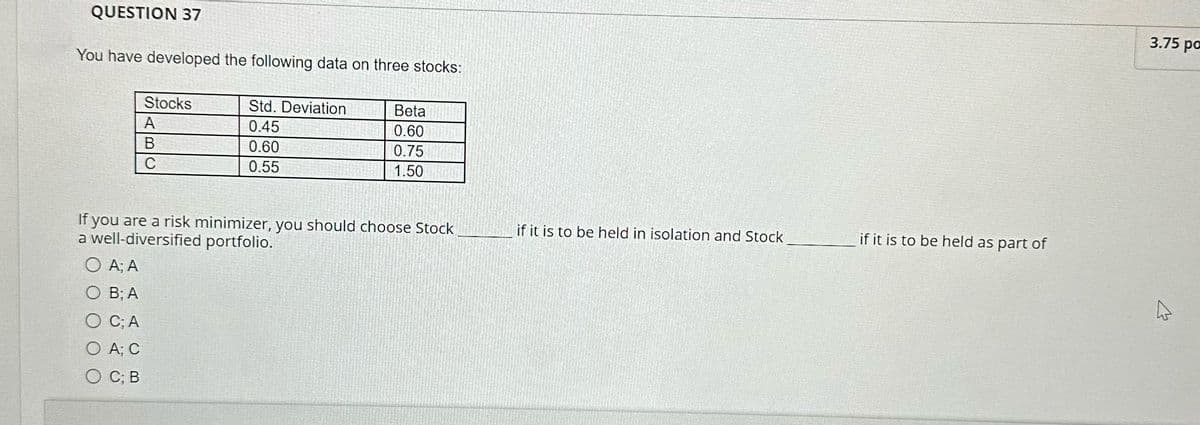 QUESTION 37
You have developed the following data on three stocks:
Stocks
Std. Deviation
Beta
A
0.45
0.60
B
0.60
0.75
C
0.55
1.50
If you are a risk minimizer, you should choose Stock
a well-diversified portfolio.
if it is to be held in isolation and Stock
if it is to be held as part of
A; A
O B; A
C; A
O A; C
O C; B
3.75 po
13