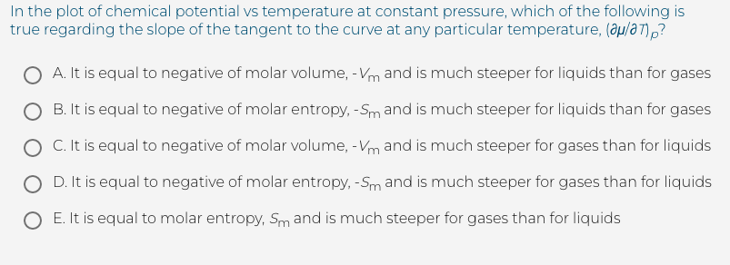 In the plot of chemical potential vs temperature at constant pressure, which of the following is
true regarding the slope of the tangent to the curve at any particular temperature, (au/a T),?
O A. It is equal to negative of molar volume, - Vm and is much steeper for liquids than for gases
O B. It is equal to negative of molar entropy, -Sm and is much steeper for liquids than for gases
O C. It is equal to negative of molar volume, -Vm and is much steeper for gases than for liquids
O D. It is equal to negative of molar entropy, -Sm and is much steeper for gases than for liquids
O E. It is equal to molar entropy, Sm and is much steeper for gases than for liquids
