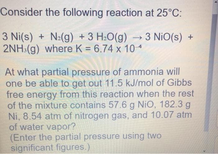 Consider the following reaction at 25°C:
3 Ni(s) + N²(g) + 3 H2O(g) → 3 NiO(s) +
2NH:(g) where K = 6.74 x 104
At what partial pressure of ammonia will
one be able to get out 11.5 kJ/mol of Gibbs
free energy from this reaction when the rest
of the mixture contains 57.6 g NiO, 182.3 g
Ni, 8.54 atm of nitrogen gas, and 10.07 atm
of water vapor?
(Enter the partial pressure using two
significant figures.)
