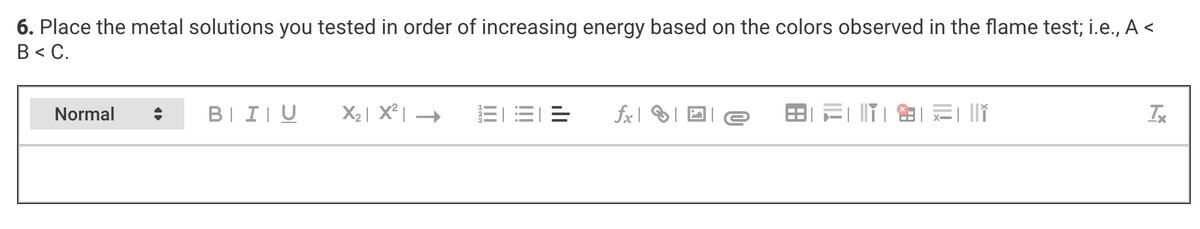 6. Place the metal solutions you tested in order of increasing energy based on the colors observed in the flame test; i.e., A <
В « С.
Normal
BII|U
X2| X² |
三1
fx| | D e
田=|T||二
