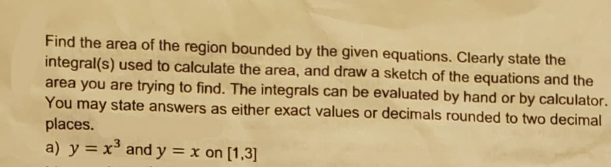 Find the area of the region bounded by the given equations. Clearly state the
integral(s) used to calculate the area, and draw a sketch of the equations and the
area you are trying to find. The integrals can be evaluated by hand or by calculator.
You may state answers as either exact values or decimals rounded to two decimal
places.
a) y = x and y = x on [1,3]

