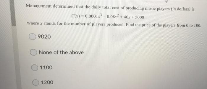 Management determined that the daily total cost of producing music players (in dollars) is
C(x) = 0.0001x-0.08x + 40x + 5000
where x stands for the number of players produced. Find the price of the players from 0 to 100.
9020
None of the above
1100
1200
