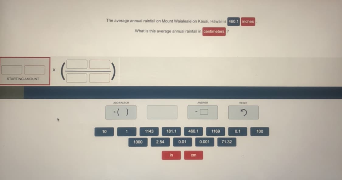 The average annual rainfall on Mount Waialeale on Kauai, Hawaii is 460.1 inches
What is this average annual rainfall in centimeters ?
STARTING AMOUNT
ADD FACTOR
ANSWER
RESET
10
1143
181.1
460.1
1169
0.1
100
1000
2.54
0.01
0.001
71.32
in
cm
