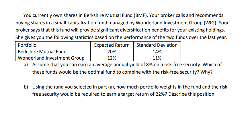 You currently own shares in Berkshire Mutual Fund (BMF). Your broker calls and recommends
vuying shares in a small-capitalization fund managed by Wonderland Investment Group (WIG). Your
broker says that this fund will provide significant diversification benefits for your existing holdings.
She gives you the following statistics based on the performance of the two funds over the last year.
Portfolio
Expected Return Standard Deviation
Berkshire Mutual Fund
20%
14%
Wonderland Investment Group
a) Assume that you can earn an average annual yield of 8% on a risk-free security. Which of
12%
11%
these funds would be the optimal fund to combine with the risk-free security? Why?
b) Using the tund you selected in part (a), how much portfolio weights in the fund and the risk-
free security would be required to earn a target return of 22%? Describe this position.
