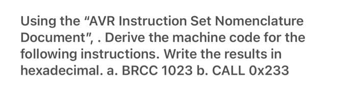 Using the "AVR Instruction Set Nomenclature
Document", . Derive the machine code for the
following instructions. Write the results in
hexadecimal. a. BRCC 1023 b. CALL 0x233