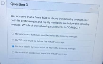 D
Question 3
You observe that a firm's ROE is above the industry average, but
both its profit margin and equity multiplier are below the industry
average. Which of the following statements is CORRECT?
Its total assets turnover must be below the industry average
O Its TIE ratio must be below the industry average.
Its total assets turnover must be above the industry average
O Its return on assets must equal the industry average.