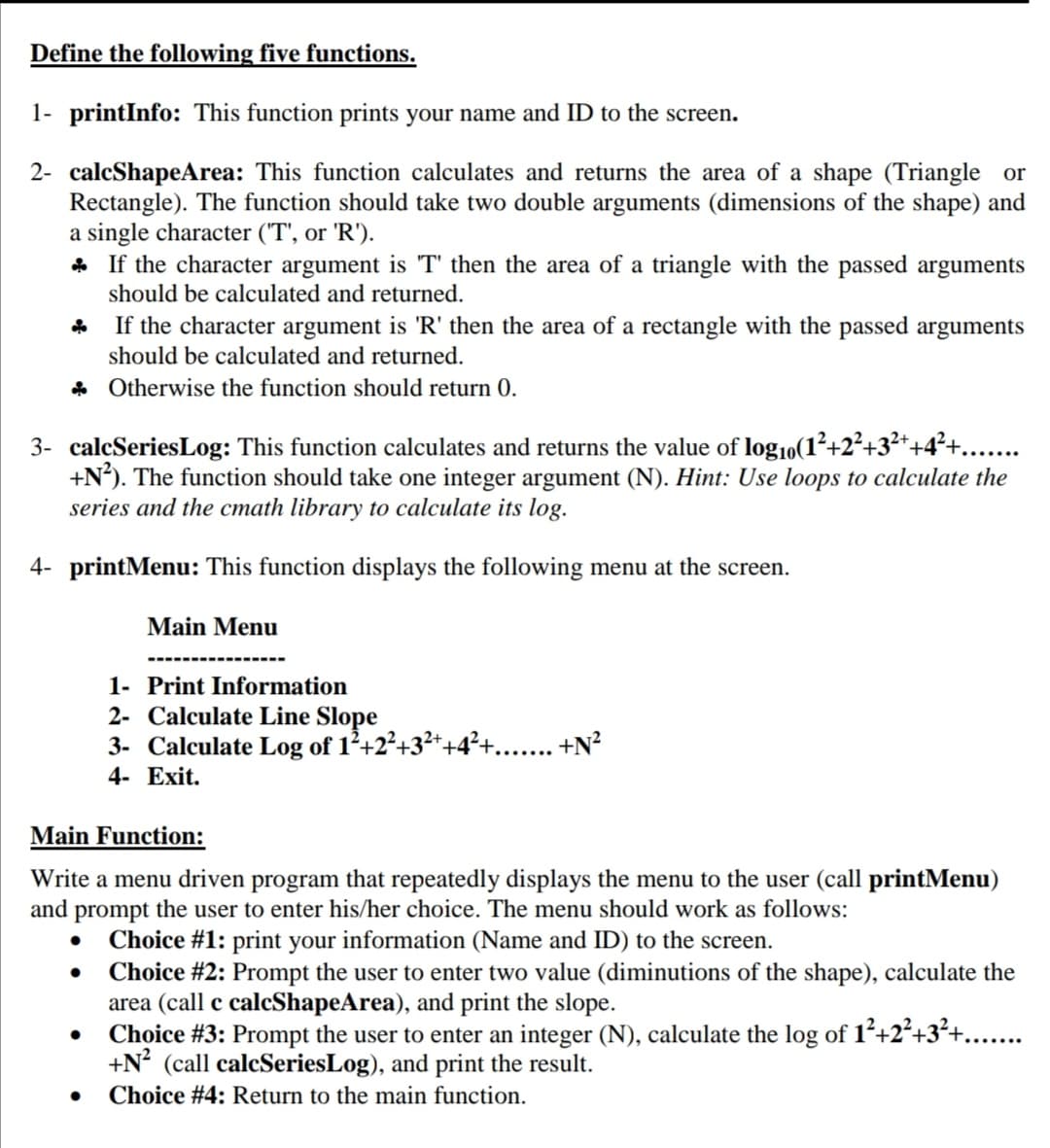 Define the following five functions.
1- printInfo: This function prints your name and ID to the screen.
2- calcShapeArea: This function calculates and returns the area of a shape (Triangle or
Rectangle). The function should take two double arguments (dimensions of the shape) and
a single character ("T', or 'R').
* If the character argument is T' then the area of a triangle with the passed arguments
should be calculated and returned.
If the character argument is 'R' then the area of a rectangle with the passed arguments
should be calculated and returned.
* Otherwise the function should return 0.
3- calcSeriesLog: This function calculates and returns the value of log10(1²+2²+.
+N°). The function should take one integer argument (N). Hint: Use loops to calculate the
series and the cmath library to calculate its log.
4- printMenu: This function displays the following menu at the screen.
Main Menu
1- Print Information
2- Calculate Line Slope
3- Calculate Log of 1²+2²+3²++
+N?
4- Exit.
Main Function:
Write a menu driven program that repeatedly displays the menu to the user (call printMenu)
and prompt the user to enter his/her choice. The menu should work as follows:
Choice #1: print your information (Name and ID) to the screen.
• Choice #2: Prompt the user to enter two value (diminutions of the shape), calculate the
area (call c calcShapeArea), and print the slope.
Choice #3: Prompt the user to enter an integer (N), calculate the log of 1²+2²+3²+...
+N? (call calcSeriesLog), and print the result.
Choice #4: Return to the main function.
