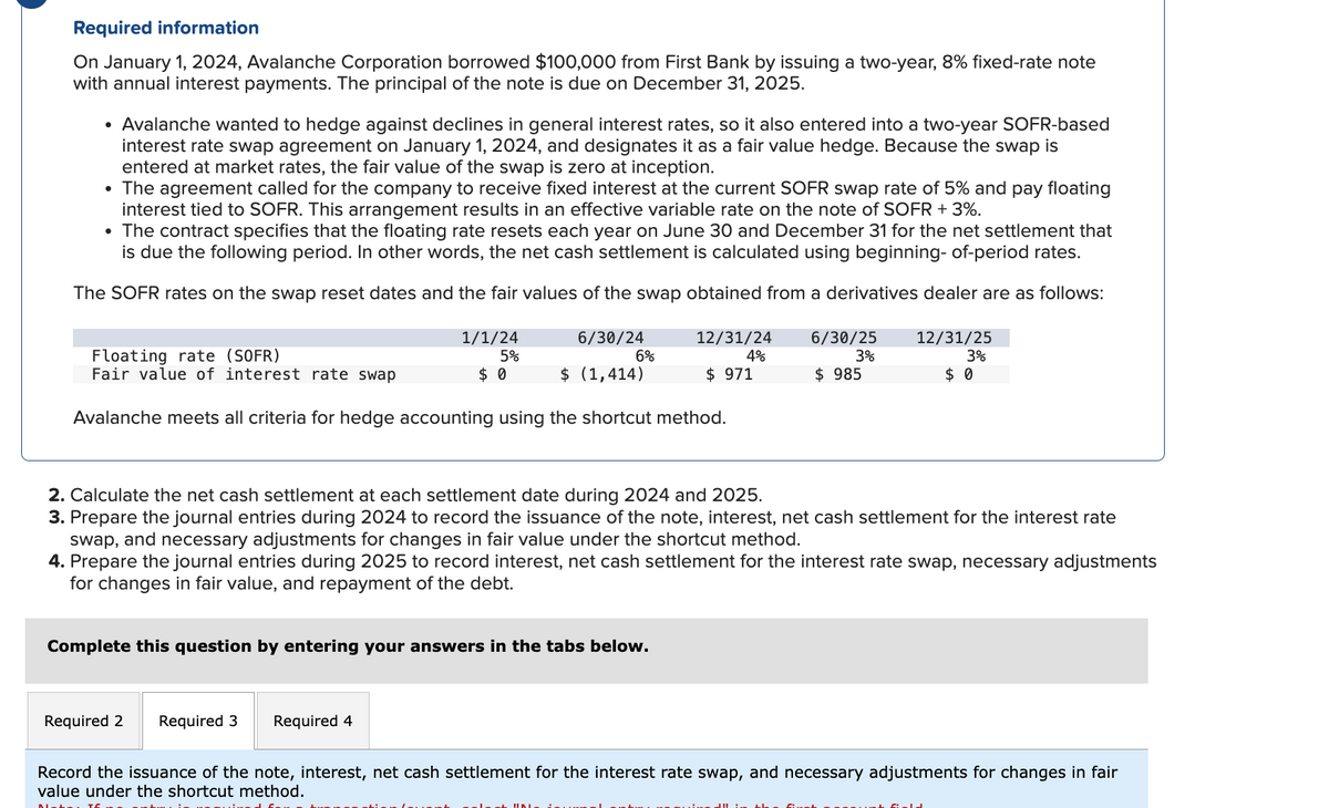 Required information
On January 1, 2024, Avalanche Corporation borrowed $100,000 from First Bank by issuing a two-year, 8% fixed-rate note
with annual interest payments. The principal of the note is due on December 31, 2025.
• Avalanche wanted to hedge against declines in general interest rates, so it also entered into a two-year SOFR-based
interest rate swap agreement on January 1, 2024, and designates it as a fair value hedge. Because the swap is
entered at market rates, the fair value of the swap is zero at inception.
• The agreement called for the company to receive fixed interest at the current SOFR swap rate of 5% and pay floating
interest tied to SOFR. This arrangement results in an effective variable rate on the note of SOFR + 3%.
• The contract specifies that the floating rate resets each year on June 30 and December 31 for the net settlement that
is due the following period. In other words, the net cash settlement is calculated using beginning- of-period rates.
The SOFR rates on the swap reset dates and the fair values of the swap obtained from a derivatives dealer are as follows:
Floating rate (SOFR)
Fair value of interest rate swap
1/1/24
5%
6/30/24
12/31/24
6%
4%
$ 0
$ (1,414)
$ 971
6/30/25
3%
$ 985
12/31/25
3%
$ 0
Avalanche meets all criteria for hedge accounting using the shortcut method.
2. Calculate the net cash settlement at each settlement date during 2024 and 2025.
3. Prepare the journal entries during 2024 to record the issuance of the note, interest, net cash settlement for the interest rate
swap, and necessary adjustments for changes in fair value under the shortcut method.
4. Prepare the journal entries during 2025 to record interest, net cash settlement for the interest rate swap, necessary adjustments
for changes in fair value, and repayment of the debt.
Complete this question by entering your answers in the tabs below.
Required 2 Required 3
Required 4
Record the issuance of the note, interest, net cash settlement for the interest rate swap, and necessary adjustments for changes in fair
value under the shortcut method.