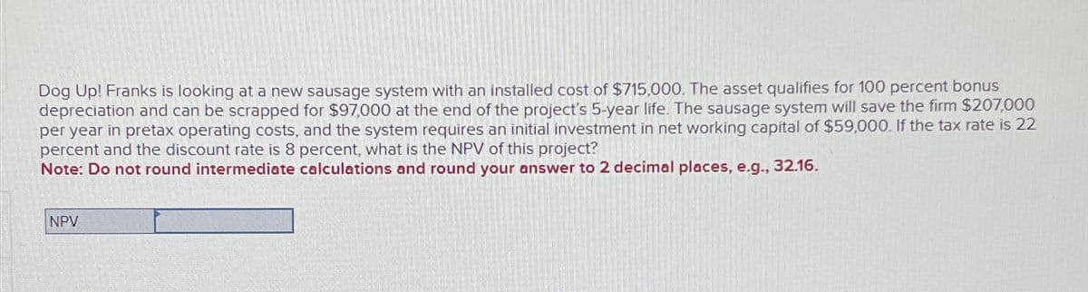 Dog Up! Franks is looking at a new sausage system with an installed cost of $715,000. The asset qualifies for 100 percent bonus
depreciation and can be scrapped for $97,000 at the end of the project's 5-year life. The sausage system will save the firm $207,000
per year in pretax operating costs, and the system requires an initial investment in net working capital of $59,000. If the tax rate is 22
percent and the discount rate is 8 percent, what is the NPV of this project?
Note: Do not round intermediate calculations and round your answer to 2 decimal places, e.g., 32.16.
NPV