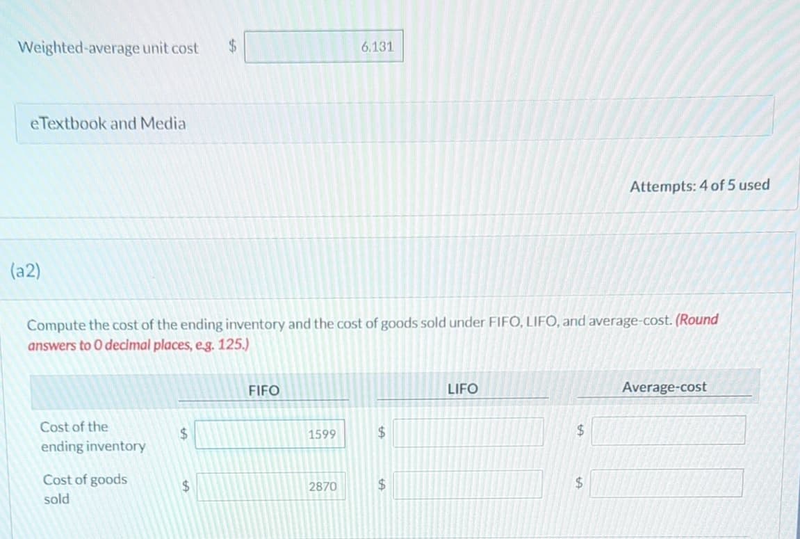 Weighted-average unit cost
$
6.131
eTextbook and Media
Attempts: 4 of 5 used
(a2)
Compute the cost of the ending inventory and the cost of goods sold under FIFO, LIFO, and average-cost. (Round
answers to O decimal places, eg. 125.)
Cost of the
FIFO
$
1599
$
ending inventory
Cost of goods
$
2870
$
sold
LIFO
$
$
Average-cost