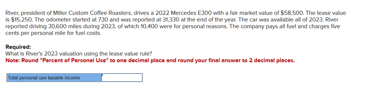 River, president of Miller Custom Coffee Roasters, drives a 2022 Mercedes E300 with a fair market value of $58,500. The lease value
is $15,250. The odometer started at 730 and was reported at 31,330 at the end of the year. The car was available all of 2023. River
reported driving 30,600 miles during 2023, of which 10,400 were for personal reasons. The company pays all fuel and charges five
cents per personal mile for fuel costs.
Required:
What is River's 2023 valuation using the lease value rule?
Note: Round "Percent of Personal Use" to one decimal place and round your final answer to 2 decimal places.
Total personal use taxable income