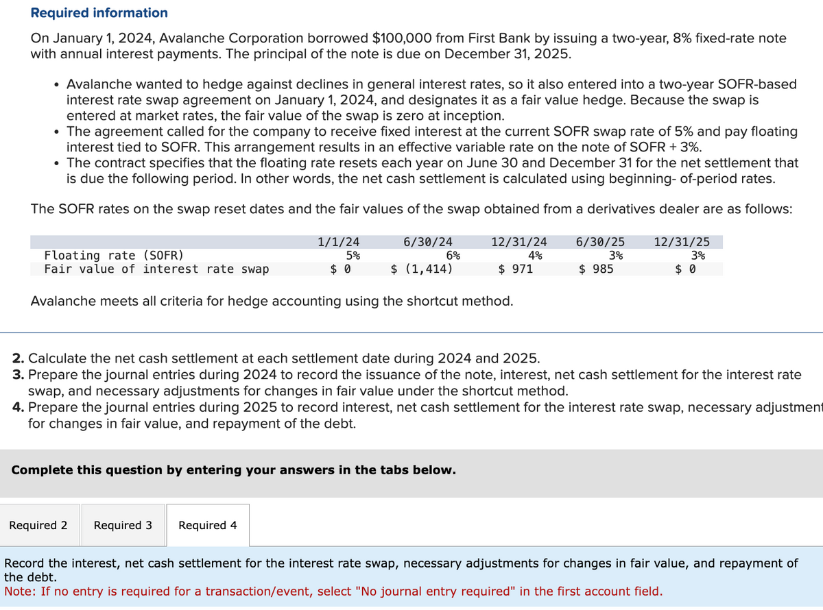 Required information
On January 1, 2024, Avalanche Corporation borrowed $100,000 from First Bank by issuing a two-year, 8% fixed-rate note
with annual interest payments. The principal of the note is due on December 31, 2025.
• Avalanche wanted to hedge against declines in general interest rates, so it also entered into a two-year SOFR-based
interest rate swap agreement on January 1, 2024, and designates it as a fair value hedge. Because the swap is
entered at market rates, the fair value of the swap is zero at inception.
• The agreement called for the company to receive fixed interest at the current SOFR swap rate of 5% and pay floating
interest tied to SOFR. This arrangement results in an effective variable rate on the note of SOFR + 3%.
• The contract specifies that the floating rate resets each year on June 30 and December 31 for the net settlement that
is due the following period. In other words, the net cash settlement is calculated using beginning- of-period rates.
The SOFR rates on the swap reset dates and the fair values of the swap obtained from a derivatives dealer are as follows:
Floating rate (SOFR)
Fair value of interest rate swap
1/1/24
5%
$ 0
6/30/24
12/31/24
6%
4%
$ (1,414)
$ 971
6/30/25
$ 985
12/31/25
3%
3%
$ 0
Avalanche meets all criteria for hedge accounting using the shortcut method.
2. Calculate the net cash settlement at each settlement date during 2024 and 2025.
3. Prepare the journal entries during 2024 to record the issuance of the note, interest, net cash settlement for the interest rate
swap, and necessary adjustments for changes in fair value under the shortcut method.
4. Prepare the journal entries during 2025 to record interest, net cash settlement for the interest rate swap, necessary adjustment
for changes in fair value, and repayment of the debt.
Complete this question by entering your answers in the tabs below.
Required 2 Required 3
Required 4
Record the interest, net cash settlement for the interest rate swap, necessary adjustments for changes in fair value, and repayment of
the debt.
Note: If no entry is required for a transaction/event, select "No journal entry required" in the first account field.