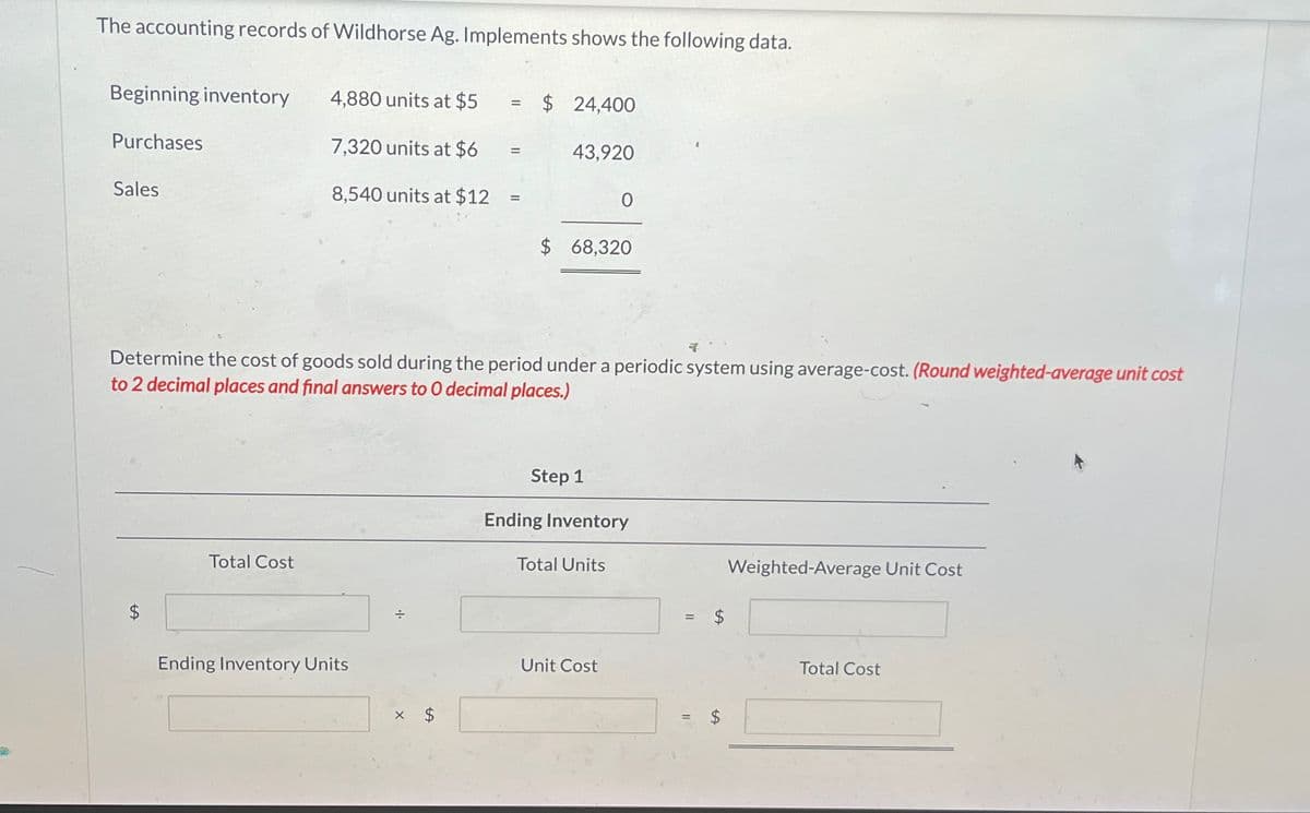 The accounting records of Wildhorse Ag. Implements shows the following data.
Beginning inventory
4,880 units at $5
=
$ 24,400
Purchases
7,320 units at $6
43,920
Sales
8,540 units at $12
0
$ 68,320
Determine the cost of goods sold during the period under a periodic system using average-cost. (Round weighted-average unit cost
to 2 decimal places and final answers to O decimal places.)
SA
Total Cost
Ending Inventory Units
÷
Step 1
Ending Inventory
Total Units
Unit Cost
=
Weighted-Average Unit Cost
tA
Total Cost