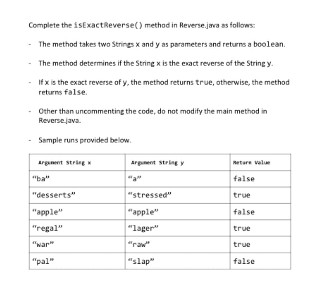 Complete the isExact Reverse() method in Reverse.java as follows:
The method takes two Strings x and y as parameters and returns a boolean.
The method determines if the String x is the exact reverse of the String y.
If x is the exact reverse of y, the method returns true, otherwise, the method
returns false.
Other than uncommenting the code, do not modify the main method in
Reverse.java.
Sample runs provided below.
Argument String x
"ba"
"desserts"
"apple"
"regal"
"war"
"pal"
Argument String y
"stressed"
"apple"
"lager"
"raw"
"slap"
Return Value
false
true
false
true
true
false