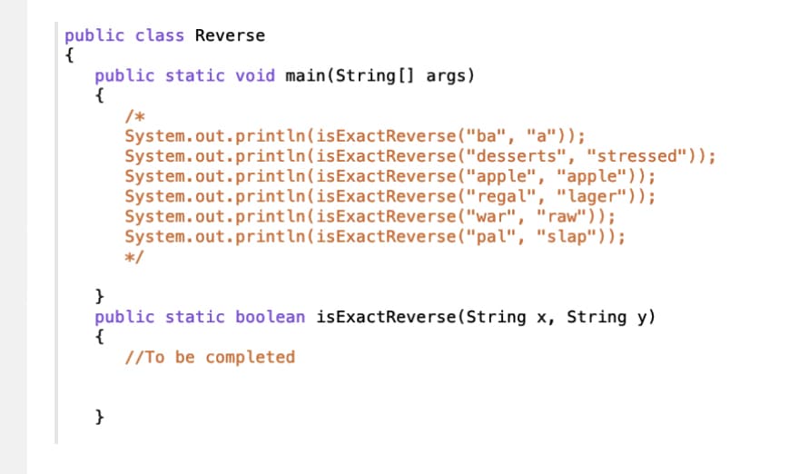 public class Reverse
{
public static void main(String[] args)
{
/*
System.out.println(isExactReverse("ba", "a"));
System.out.println(isExactReverse("desserts", "stressed"));
System.out.println(isExactReverse("apple", "apple"));
System.out.println(isExactReverse ("regal", "lager"));
System.out.println(isExactReverse("war", "raw"));
System.out.println (isExactReverse ("pal", "slap"));
}
*/
}
public static boolean isExactReverse(String x, String y)
{
//To be completed