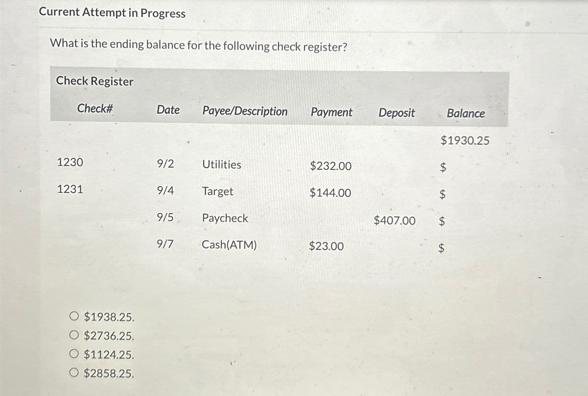 Current Attempt in Progress
What is the ending balance for the following check register?
Check Register
Check#
1230
1231
O $1938.25.
O $2736.25.
O $1124.25.
O $2858.25.
Date
9/2
9/5
Payee/Description Payment Deposit
9/4 Target
9/7
Utilities
Paycheck
Cash(ATM)
$232.00
$144.00
$23.00
$407.00
Balance
$1930.25
$
$