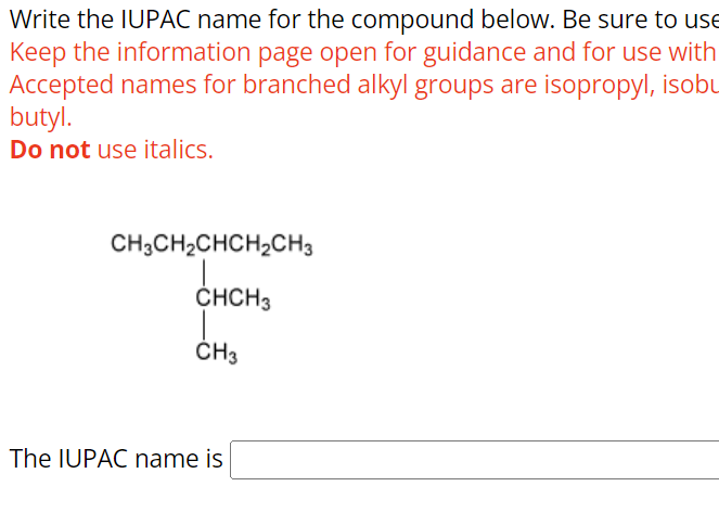 Write the IUPAC name for the compound below. Be sure to use
Keep the information page open for guidance and for use with
Accepted names for branched alkyl groups are isopropyl, isobu
butyl.
Do not use italics.
CH3CH2CHCH2CH3
CHCH3
CH3
The IUPAC name is