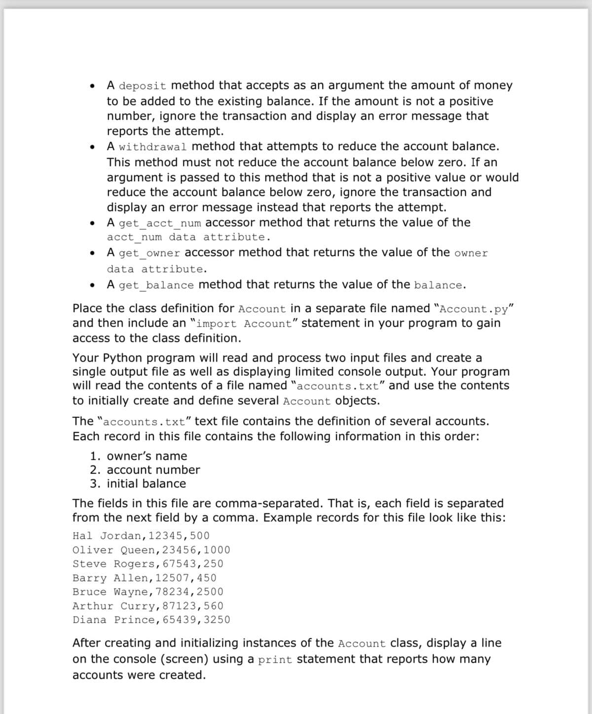 •
•
•
•
A deposit method that accepts as an argument the amount of money
to be added to the existing balance. If the amount is not a positive
number, ignore the transaction and display an error message that
reports the attempt.
A withdrawal method that attempts to reduce the account balance.
This method must not reduce the account balance below zero. If an
argument is passed to this method that is not a positive value or would
reduce the account balance below zero, ignore the transaction and
display an error message instead that reports the attempt.
A get_acct_num accessor method that returns the value of the
acct_num data attribute.
A get_owner accessor method that returns the value of the owner
data attribute.
A get_balance method that returns the value of the balance.
Place the class definition for Account in a separate file named "Account.py"
and then include an "import Account" statement in your program to gain
access to the class definition.
Your Python program will read and process two input files and create a
single output file as well as displaying limited console output. Your program
will read the contents of a file named "accounts.txt" and use the contents
to initially create and define several Account objects.
The "accounts.txt" text file contains the definition of several accounts.
Each record in this file contains the following information in this order:
1. owner's name
2. account number
3. initial balance
The fields in this file are comma-separated. That is, each field is separated
from the next field by a comma. Example records for this file look like this:
Hal Jordan, 12345,500
Oliver Queen, 23456, 1000
Steve Rogers, 67543,250
Barry Allen, 12507, 450
Bruce Wayne, 78234,2500
Arthur Curry, 87123,560
Diana Prince, 65439,3250
After creating and initializing instances of the Account class, display a line
on the console (screen) using a print statement that reports how many
accounts were created.