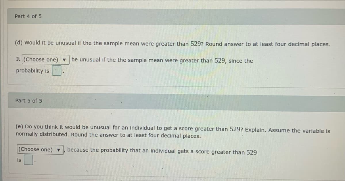 Part 4 of 5
(d) Would it be unusual if the the sample mean were greater than 529? Round answer to at least four decimal places.
It (Choose one) v
be unusual if the the sample mean were greater than 529, since the
probability is
Part 5 of 5
(e) Do you think it would be unusual for an individual to get a score greater than 529? Explain. Assume the variable is
normally distributed. Round the answer to at least four decimal places.
(Choose one)▼
because the probability that an individual gets a score greater than 529
is
