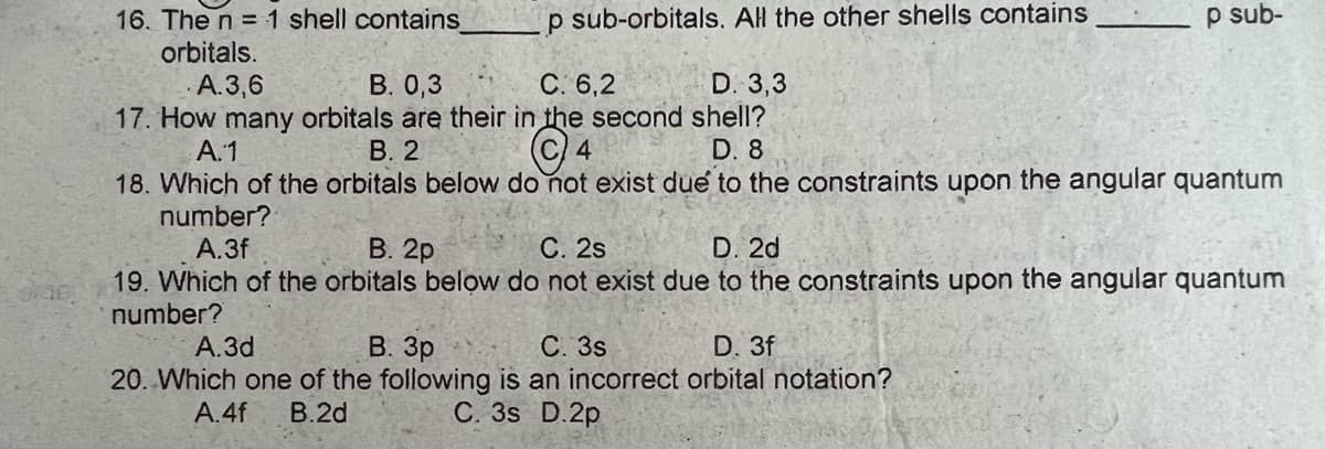 16. The n = 1 shell contains
p sub-orbitals. All the other shells contains
p sub-
orbitals.
A.3,6
B. 0,3
C: 6,2
D. 3,3
17. How many orbitals are their in the second shell?
OF
A.1
B. 2
C 4
D. 8
18. Which of the orbitals below do not exist due to the constraints upon the angular quantum
number?
A.3f
B. 2p
C. 2s
D. 2d
19. Which of the orbitals below do not exist due to the constraints upon the angular quantum
number?
A.3d
B. 3p
C. 3s
D. 3f
20. Which one of the following is an incorrect orbital notation?
A.4f B.2d
C. 3s D.2p