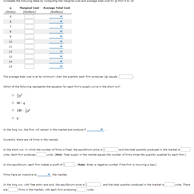 Complete the following table by computing the marginal cost and average total cost for q from 5 to 15.
Marginal Cost
(Dollars)
Average Total Cost
(Units)
(Dollars)
10
11
12
13
14
15
The average total cost is at its minimum when the quantity each firm produces (g) equals
Which of the following represents the equation for each firm's supply curve in the short run?
50-4
120 – 9
In the long run, the firm will remain in the market and produce if
Currently, there are 16 firms in the market.
In the short run, in which the number of firms is fixed, the equilibrium price is S
and the total quantity produced in the market is
units. Each firm produces
units. (Hint: Total supply in the market equals the number of firms times the quantity supplied by each firm.)
In this equilibrium, each firm makes a profit of S
. (Note: Enter a negative number if the firm is incurring a loss.)
Firms have an incentive to
the market.
In the long run, with free entry and exit, the equilibrium price is S
, and the total quantity produced in the market is
units. There
firms in the market, with each firm producing
units.
are
