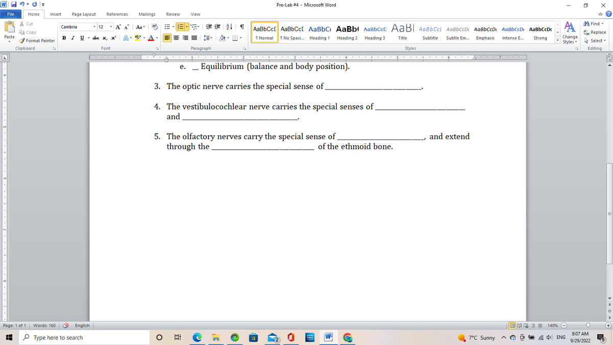 W =
5-67
Home
File
70
Paste
|LI
SALAAAAAAA
Cut
E Copy
H
Page: 1 of 1
Clipboard
Insert Page Layout
Format Painter
Cambria
12
Words: 160 B English
Type here to search
References
Á A
BIU Uabe X₂ X²
Font
T
Mailings
Aa
Aal
Review
e.
O
View
jo
SEEN↓ ¶ AaBbCc[ AaBbCc[ AaBBC AaBb AaBbccc AaB AaBb Ccl AaBb CcD; AaBb CcD₁ AaBb CcD AaBb CcDc
1 Normal 1 No Spaci... Heading 1
Heading 2
Heading 3
Title
Subtitle
Subtle Em...
Emphasis Intense E...
Strong
Paragraph
1
Pre-Lab #4 - Microsoft Word
2
31 4
Equilibrium (balance and body position).
3
3. The optic nerve carries the special sense of
4. The vestibulocochlear nerve carries the special senses of
and
5. The olfactory nerves carry the special sense of
through the
,C
prime
video
I
of the ethmoid bone.
W
C
Styles
5 5 6.s・・・ 7.
I
I
I
and extend
7°C Sunny
АА
Change
Styles
BR> = 140% -
Co
(4) ENG
G
0
x
Find
ab Replace
час
Select
Editing
□
8:07 AM
9/29/2022
E
V
+