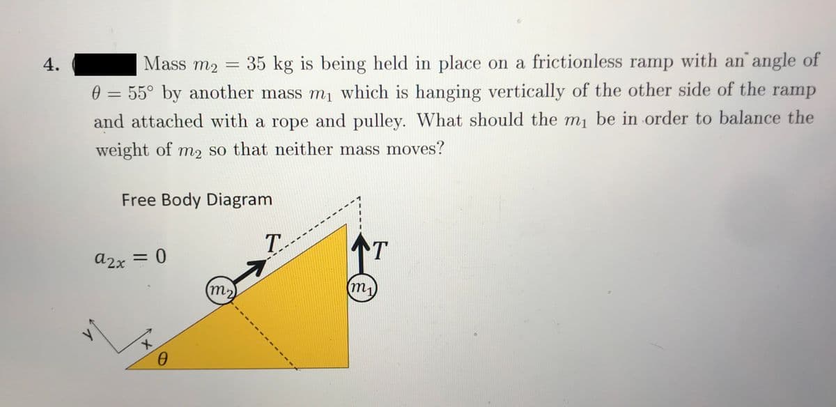 4.
Mass m2 = 35 kg is being held in place on a frictionless ramp with an angle of
0 = 55° by another mass m, which is hanging vertically of the other side of the ramp
and attached with a rope and pulley. What should the m, be in order to balance the
weight of m2 so that neither mass moves?
Free Body Diagram
T.
T
a2x = 0
m2
m,
