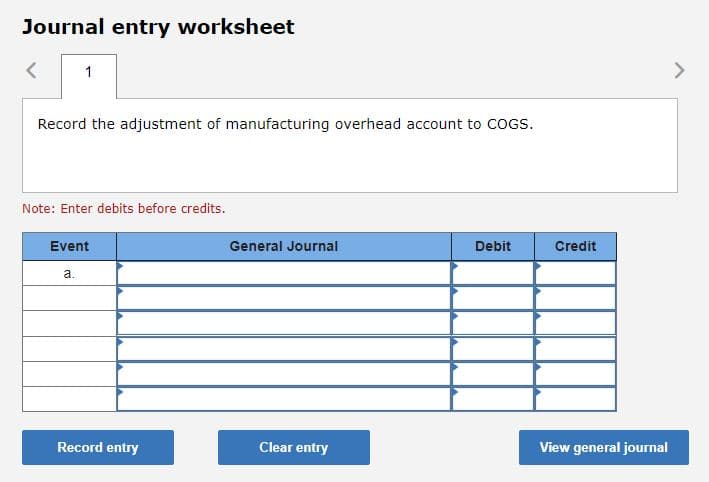 Journal entry worksheet
1
Record the adjustment of manufacturing overhead account to COGS.
Note: Enter debits before credits.
Event
a.
Record entry
General Journal
Clear entry
Debit
Credit
View general journal
>