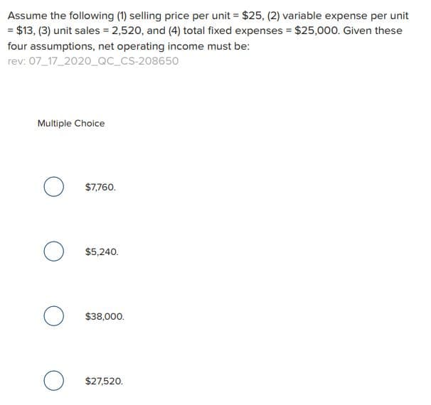 Assume the following (1) selling price per unit = $25, (2) variable expense per unit
= $13, (3) unit sales = 2,520, and (4) total fixed expenses = $25,000. Given these
four assumptions, net operating income must be:
rev: 07_17_2020_QC_CS-208650
Multiple Choice
о
о
O
$7,760.
$5,240.
$38,000.
$27,520.